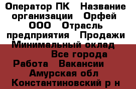 Оператор ПК › Название организации ­ Орфей, ООО › Отрасль предприятия ­ Продажи › Минимальный оклад ­ 20 000 - Все города Работа » Вакансии   . Амурская обл.,Константиновский р-н